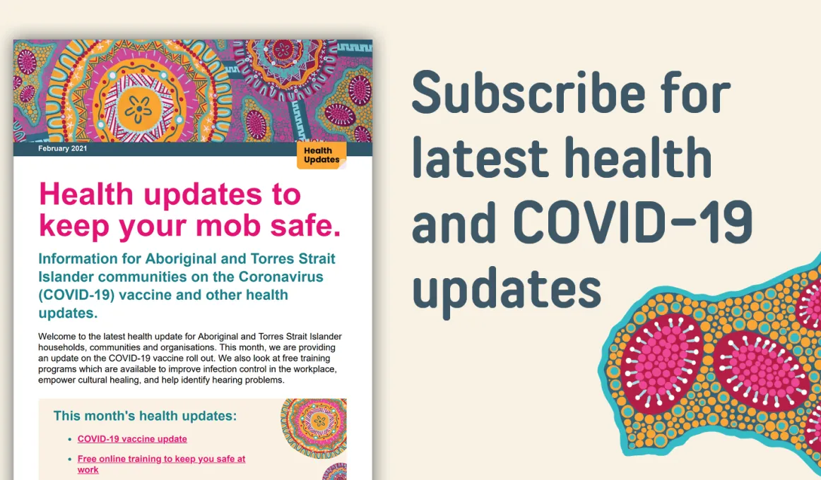 Health updates to keep our mob safe. Information for Aboriginal and Torres Strait Islander communities on the Coronavirus (COVID-19) vaccine and other health updates. Subscribe for the latest health and COVID-19 updates